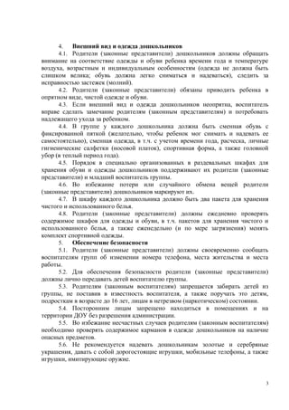 4. Внешний вид и одежда дошкольников
4.1. Родители (законные представители) дошкольников должны обращать
внимание на соответствие одежды и обуви ребенка времени года и температуре
воздуха, возрастным и индивидуальным особенностям (одежда не должна быть
слишком велика; обувь должна легко сниматься и надеваться), следить за
исправностью застежек (молний).
4.2. Родители (законные представители) обязаны приводить ребенка в
опрятном виде, чистой одежде и обуви.
4.3. Если внешний вид и одежда дошкольников неопрятна, воспитатель
вправе сделать замечание родителям (законным представителям) и потребовать
надлежащего ухода за ребенком.
4.4. В группе у каждого дошкольника должна быть сменная обувь с
фиксированной пяткой (желательно, чтобы ребенок мог снимать и надевать ее
самостоятельно), сменная одежда, в т.ч. с учетом времени года, расческа, личные
гигиенические салфетки (носовой платок), спортивная форма, а также головной
убор (в теплый период года).
4.5. Порядок в специально организованных в раздевальных шкафах для
хранения обуви и одежды дошкольников поддерживают их родители (законные
представители) и младший воспитатель группы.
4.6. Во избежание потери или случайного обмена вещей родители
(законные представители) дошкольников маркируют их.
4.7. В шкафу каждого дошкольника должно быть два пакета для хранения
чистого и использованного белья.
4.8. Родители (законные представители) должны ежедневно проверять
содержимое шкафов для одежды и обуви, в т.ч. пакетов для хранения чистого и
использованного белья, а также еженедельно (и по мере загрязнения) менять
комплект спортивной одежды.
5. Обеспечение безопасности
5.1. Родители (законные представители) должны своевременно сообщать
воспитателям групп об изменении номера телефона, места жительства и места
работы.
5.2. Для обеспечения безопасности родители (законные представители)
должны лично передавать детей воспитателю группы.
5.3. Родителям (законным воспитателям) запрещается забирать детей из
группы, не поставив в известность воспитателя, а также поручать это детям,
подросткам в возрасте до 16 лет, лицам в нетрезвом (наркотическом) состоянии.
5.4. Посторонним лицам запрещено находиться в помещениях и на
территории ДОУ без разрешения администрации.
5.5. Во избежание несчастных случаев родителям (законным воспитателям)
необходимо проверять содержимое карманов в одежде дошкольников на наличие
опасных предметов.
5.6. Не рекомендуется надевать дошкольникам золотые и серебряные
украшения, давать с собой дорогостоящие игрушки, мобильные телефоны, а также
игрушки, имитирующие оружие.
3
 