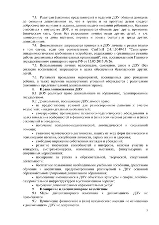 7.3. Родители (законные представители) и педагоги ДОУ обязаны доводить
до сознания дошкольников то, что в группе и на прогулке детям следует
добросовестно выполнять задания, данные педагогическими работниками, бережно
относиться к имуществу ДОУ, и не разрешается обижать друг друга, применять
физическую силу, брать без разрешения личные вещи других детей, в т.ч.
принесенные из дома игрушки; портить и ломать результаты труда других
дошкольников.
7.4. Дошкольникам разрешается приносить в ДОУ личные игрушки только
в том случае, если они соответствуют СанПиН 2.4.1.3049-13 "Санитарно-
эпидемиологические требования к устройству, содержанию и организации режима
работы дошкольных образовательных организаций", утв. постановлением Главного
государственного санитарного врача РФ от 15.05.2013 № 26.
7.5. Использование личных велосипедов, самокатов, санок в ДОУ (без
согласия воспитателя) запрещается в целях обеспечения безопасности других
детей.
7.6. Регламент проведения мероприятий, посвященных дню рождения
ребенка, а также перечень недопустимых угощений обсуждается с родителями
(законными представителями) дошкольников заранее.
8. Права дошкольников ДОУ
8.1. ДОУ реализует право дошкольников на образование, гарантированное
государством.
8.2. Дошкольники, посещающие ДОУ, имеют право:
• на предоставление условий для разностороннего развития с учетом
возрастных и индивидуальных особенностей;
• своевременное прохождение психолого-педагогического обследования в
целях выявления особенностей в физическом и (или) психическом развитии и (или)
отклонений в поведении;
• получение психолого-педагогической, логопедической и социальной
помощи;
• уважение человеческого достоинства, защиту от всех форм физического и
психического насилия, оскорбления личности, охрану жизни и здоровья;
• свободное выражение собственных взглядов и убеждений;
• развитие творческих способностей и интересов, включая участие в
конкурсах, смотрах-конкурсах, олимпиадах, выставках, физкультурных и
спортивных мероприятиях;
• поощрение за успехи в образовательной, творческой, спортивной
деятельности;
• бесплатное пользование необходимыми учебными пособиями, средствами
обучения и воспитания, предусмотренными реализуемой в ДОУ основной
образовательной программой дошкольного образования;
• пользование имеющимися в ДОУ объектами культуры и спорта, лечебно-
оздоровительной инфраструктурой в установленном порядке;
• получение дополнительных образовательных услуг.
9. Поощрение и дисциплинарное воздействие
9.1 Меры дисциплинарного взыскания к дошкольникам ДОУ не
применяются.
9.2 Применение физического и (или) психического насилия по отношению
к дошкольникам ДОУ не допускается.
5
 