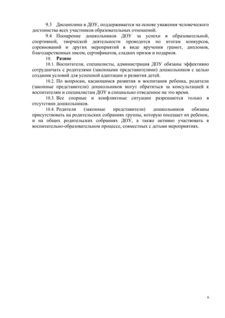 9.3 Дисциплина в ДОУ, поддерживается на основе уважения человеческого
достоинства всех участников образовательных отношений.
9.4 Поощрение дошкольников ДОУ за успехи в образовательной,
спортивной, творческой деятельности проводится по итогам конкурсов,
соревнований и других мероприятий в виде вручения грамот, дипломов,
благодарственных писем, сертификатов, сладких призов и подарков.
10. Разное
10.1. Воспитатели, специалисты, администрация ДОУ обязаны эффективно
сотрудничать с родителями (законными представителями) дошкольников с целью
создания условий для успешной адаптации и развития детей.
10.2. По вопросам, касающимся развития и воспитания ребенка, родители
(законные представители) дошкольников могут обратиться за консультацией к
воспитателям и специалистам ДОУ в специально отведенное на это время.
10.3. Все спорные и конфликтные ситуации разрешаются только в
отсутствии дошкольников.
10.4. Родители (законные представители) дошкольников обязаны
присутствовать на родительских собраниях группы, которую посещает их ребенок,
и на общих родительских собраниях ДОУ, а также активно участвовать в
воспитательно-образовательном процессе, совместных с детьми мероприятиях.
6
 