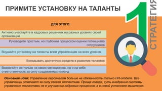СТРАТЕГИ
ПРИМИТЕ УСТАНОВКУ НА ТАЛАНТЫ
ДЛЯ ЭТОГО:
Активно участвуйте в кадровых решениях на разных уровнях своей
организации
Руководите простым, но глубоким процессом оценки потенциала
сотрудников
Внушайте установку на таланты всем управленцам на всех уровнях
Вкладывать достаточно средств в развитие талантов
Возлагайте не только на своих менеджеров, но и на себя
ответственность за силу создаваемых команд
Основная идея: Управление персоналом больше не обязанность только HR-отдела. Все
управленцы отвечают за силу своего коллектива. Проще говоря, суть внедрения системы
управления талантами не в улучшении кадровых процессов, а в новой установке мышления.
 