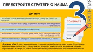 СТРАТЕГИ
ПЕРЕСТРОЙТЕ СТРАТЕГИЮ НАЙМА
ДЛЯ ЭТОГО:
Создайте и поддерживайте привлекательную культуру и ценности
компании
Создайте атмосферу открытости и доверия на всех уровнях
организации
Станьте независимыми от бумажной волокиты
Занимайтесь поиском талантов даже тогда, когда на первый взгляд в
этом нет необходимости
Помните: талантливый сотрудник сам выбирает компанию, а не она
его
Основная идея: Существовавшая ранее стратегия найма абсолютно неактуальна. Если раньше
организация объявляла набор сотрудников и выбирала из кандидатов, изъявивших желание
поучаствовать в отборе, то сейчас талантливых сотрудников так найти практически невозможно.
 