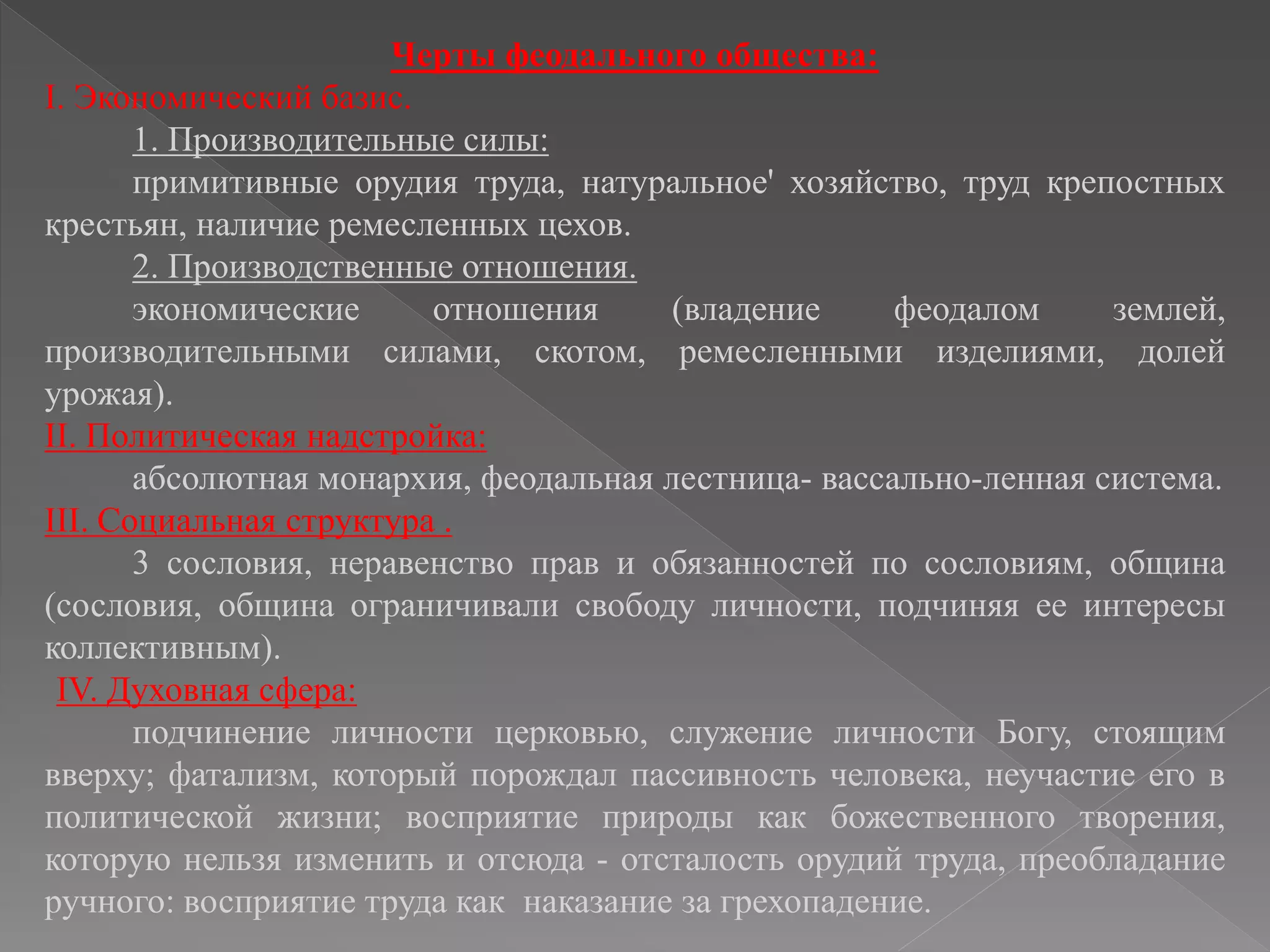 Черты феодального общества:
I. Экономический базис.
1. Производительные силы:
примитивные орудия труда, натуральное' хозяйство, труд крепостных
крестьян, наличие ремесленных цехов.
2. Производственные отношения.
экономические отношения (владение феодалом землей,
производительными силами, скотом, ремесленными изделиями, долей
урожая).
II. Политическая надстройка:
абсолютная монархия, феодальная лестница- вассально-ленная система.
III. Социальная структура .
3 сословия, неравенство прав и обязанностей по сословиям, община
(сословия, община ограничивали свободу личности, подчиняя ее интересы
коллективным).
IV. Духовная сфера:
подчинение личности церковью, служение личности Богу, стоящим
вверху; фатализм, который порождал пассивность человека, неучастие его в
политической жизни; восприятие природы как божественного творения,
которую нельзя изменить и отсюда - отсталость орудий труда, преобладание
ручного: восприятие труда как наказание за грехопадение.
 