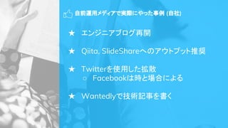 自前運用メディアで実際にやった事例 (自社)
★ エンジニアブログ再開
★ Qiita, SlideShareへのアウトプット推奨
★ Twitterを使用した拡散
○ Facebookは時と場合による
★ Wantedlyで技術記事を書く
 