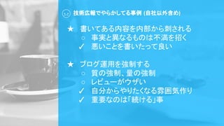 技術広報でやらかしてる事例 (自社以外含め)
★ 書いてある内容を内部から刺される
○ 事実と異なるものは不満を招く
✓ 悪いことを書いたって良い
★ ブログ運用を強制する
○ 質の強制、量の強制
○ レビューがウザい
✓ 自分からやりたくなる雰囲気作り
✓ 重要なのは「続ける」事
 