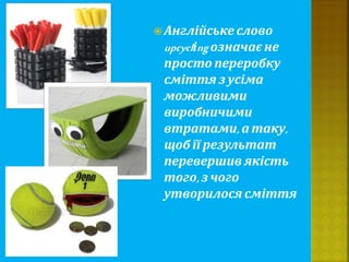  Англійське слово
upcyclіng означає не
просто переробку
сміття з усіма
можливими
виробничими
втратами, а таку,
щоб її результат
перевершив якість
того,з чого
утворилося сміття
 