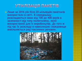  Лише за 2016 рік біля 20 мільярдів пакетиків
використали в світі. В середньому
розкладаються вони від 100 до 400 років в
залежності від типу поліетилену, який
використаний для їх виробництва. До того ж
під час їх розкладу в навколишнє середовище
вивільняється ряд токсичних речовин.
 