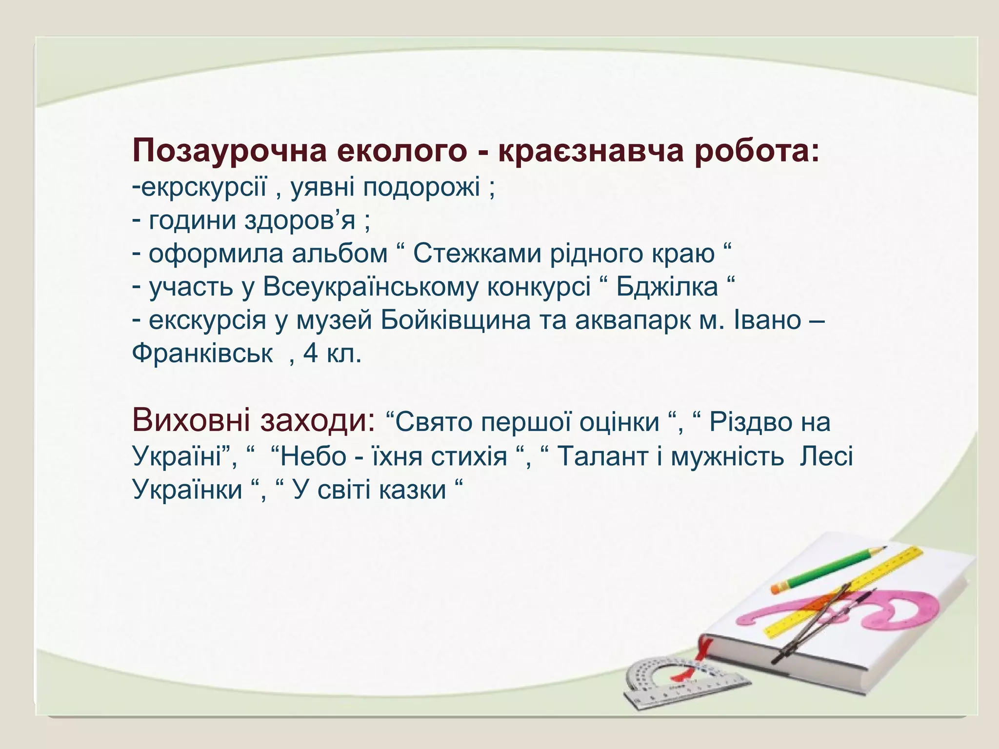 Позаурочна еколого - краєзнавча робота:
-екрскурсії , уявні подорожі ;
- години здоров’я ;
- оформила альбом “ Стежками рідного краю “
- участь у Всеукраїнському конкурсі “ Бджілка “
- екскурсія у музей Бойківщина та аквапарк м. Івано –
Франківськ , 4 кл.
Виховні заходи: “Свято першої оцінки “, “ Різдво на
Україні”, “ “Небо - їхня стихія “, “ Талант і мужність Лесі
Українки “, “ У світі казки “
 