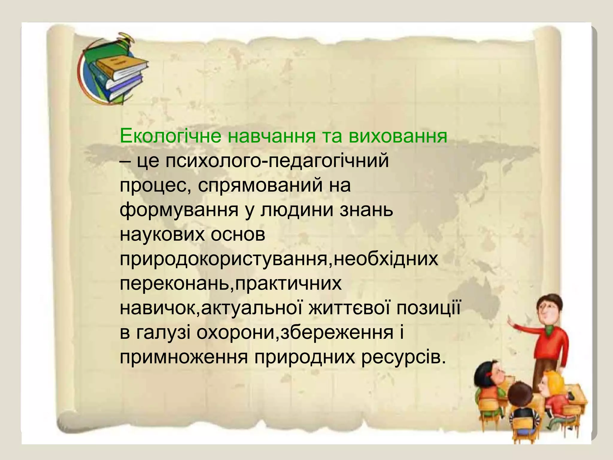 Екологічне навчання та виховання
– це психолого-педагогічний
процес, спрямований на
формування у людини знань
наукових основ
природокористування,необхідних
переконань,практичних
навичок,актуальної життєвої позиції
в галузі охорони,збереження і
примноження природних ресурсів.
 