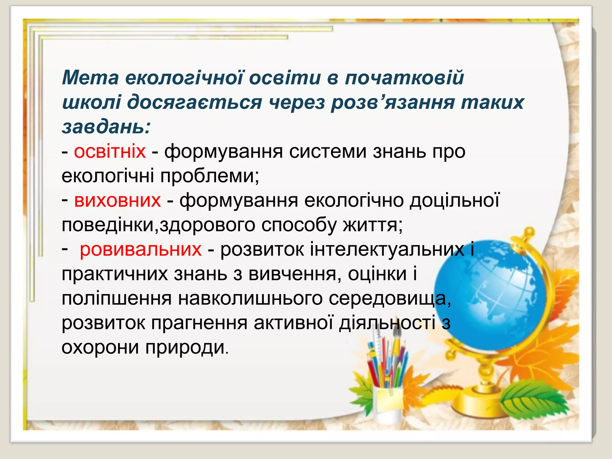 Мета екологічної освіти в початковій
школі досягається через розв’язання таких
завдань:
- освітніх - формування системи знань про
екологічні проблеми;
- виховних - формування екологічно доцільної
поведінки,здорового способу життя;
- ровивальних - розвиток інтелектуальних і
практичних знань з вивчення, оцінки і
поліпшення навколишнього середовища,
розвиток прагнення активної діяльності з
охорони природи.
 