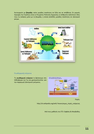 11
λειτουργούν με βιομάζα, καίνε μεγάλες ποσότητες σε ξύλο και σε απόβλητα. Σε μερικές
περιοχές της Γης(όπως είναι οι Ηνωμένες Πολιτείες Αμερικής), οι άνθρωποι καλύπτουν όλες
τους τις ανάγκες μόνο με τη βιομάζα, η οποία αποδίδει μεγάλες ποσότητες σε ηλεκτρικό
ρεύμα.
Γεωθερμική ενέργεια
Τη γεωθερμική ενέργεια τη βρίσκουμε στη
λιθόσφαιρα της Γης και χρησιμοποιείται -για
την παραγωγή ηλεκτρικού ρεύματος.
Πηγές:
http://el.wikipedia.org/wiki/ Ανανεώσιμες_πηγές_ενέργειας
Από τους μαθητές του ΣΤ2: Ορφέας & Αλκιβιάδης
 