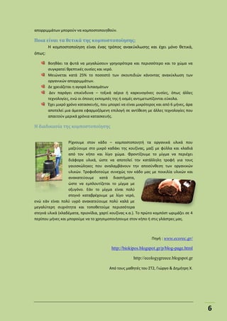 6
απορριμμάτων μπορούν να κομποστοποιηθούν.
Ποια είναι τα θετικά της κομποστοποίησης;
Η κομποστοποίηση είναι ένας τρόπος ανακύκλωσης και έχει μόνο θετικά,
όπως:
Βοηθάει τα φυτά να μεγαλώσουν γρηγορότερα και περισσότερο και το χώμα να
συγκρατεί θρεπτικές ουσίες και νερό.
Μειώνεται κατά 25% το ποσοστό των σκουπιδιών κάνοντας ανακύκλωση των
οργανικών απορριμμάτων.
Δε χρειάζεται η αγορά λιπασμάτων
Δεν παράγει επικίνδυνα – τοξικά αέρια ή καρκινογόνες ουσίες, όπως άλλες
τεχνολογίες, ενώ οι όποιες εκπομπές της ή οσμές αντιμετωπίζονται εύκολα.
Έχει μικρό χρόνο κατασκευής, που μπορεί να είναι μικρότερος και από 6 μήνες, άρα
αποτελεί μια άμεσα εφαρμοζόμενη επιλογή σε αντίθεση με άλλες τεχνολογίες που
απαιτούν μερικά χρόνια κατασκευής.
Η διαδικασία της κομποστοποίησης
Ρίχνουμε στον κάδο – κομποστοποιητή τα οργανικά υλικά που
μαζεύουμε στο μικρό καδάκι της κουζίνας, μαζί με φύλλα και κλαδιά
από τον κήπο και λίγο χώμα. Φροντίζουμε το μίγμα να περιέχει
διάφορα υλικά, ώστε να αποτελεί την κατάλληλη τροφή για τους
γαιοσκώληκες που αναλαμβάνουν την αποσύνθεση των οργανικών
υλικών. Τροφοδοτούμε συνεχώς τον κάδο μας με ποικιλία υλικών και
ανακατεύουμε κατά διαστήματα,
ώστε να εμπλουτίζεται το μίγμα με
οξυγόνο. Εάν το μίγμα είναι πολύ
στεγνό καταβρέχουμε με λίγο νερό,
ενώ εάν είναι πολύ υγρό ανακατεύουμε πολύ καλά με
μεγαλύτερη συχνότητα και τοποθετούμε περισσότερα
στεγνά υλικά (κλαδέματα, πριονίδια, χαρτί κουζίνας κ.α.). Το πρώτο κομπόστ ωριμάζει σε 4
περίπου μήνες και μπορούμε να το χρησιμοποιήσουμε στον κήπο ή στις γλάστρες μας.
Πηγή : www.ecorec.gr/
http://biokipos.blogspot.gr/p/blog-page.html
http://ecologygreece.blogspot.gr
Από τους μαθητές του ΣΤ2, Γιώργο & Δημήτρη Χ.
 
