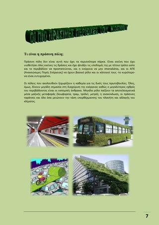 7
Τι είναι η πράσινη πόλη;
Πράσινη πόλη δεν είναι αυτή που έχει τα περισσότερα πάρκα. Είναι εκείνη που έχει
υιοθετήσει όλες εκείνες τις δράσεις και έχει φτιάξει τις υποδομές της με τέτοιο τρόπο ώστε
και το περιβάλλον να προστατεύεται, και η ενέργεια να μην σπαταλάται, και οι ΑΠΕ
(Ανανεώσιμες Πηγές Ενέργειας) να έχουν βασικό ρόλο και οι κάτοικοί τους -το κυριότερο-
να είναι ευτυχισμένοι.
Οι πόλεις που ακολουθούν ξεχωρίζουν η καθεμία για τις δικές τους πρωτοβουλίες. Όλες,
όμως, δίνουν μεγάλη σημασία στη διαχείριση της ενέργειας καθώς ο μεγαλύτερος εχθρός
του περιβάλλοντος είναι οι εκπομπές άνθρακα. Μεγάλο ρόλο παίζουν τα αποτελεσματικά
μέσα μαζικής μεταφοράς (λεωφορεία, τραμ, τρόλεϊ, μετρό), η ανακύκλωση, οι πράσινες
ταράτσες και όλα όσα μειώνουν την τάση υπερθέρμανσης του πλανήτη και αλλαγής του
κλίματος.
 