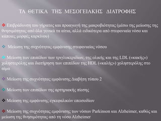 ΤΑ ΘΕΤΙΚΑ ΤΗΣ ΜΕΣΟΓΕΙΑΚΗΣ ΔΙΑΤΡΟΦΗΣ
 Επιβράδυνση του γήρατος και προαγωγή της μακροβιότητας (μέσω της μείωσης της
θνησιμότητας από όλα γενικά τα αίτια, αλλά ειδικότερα από στεφανιαία νόσο και
κάποιες μορφές καρκίνου)
 Μείωση της συχνότητας εμφάνισης στεφανιαίας νόσου
 Μείωση των επιπέδων των τριγλυκεριδίων, της ολικής και της LDL («κακής»)
χοληστερόλης και διατήρηση των επιπέδων της HDL («καλής») χοληστερόλης στο
αίμα
 Μείωση της συχνότητας εμφάνισης Διαβήτη τύπου 2
 Μείωση των επιπέδων της αρτηριακής πίεσης
 Μείωση της εμφάνισης εγκεφαλικών επεισοδίων
 Μείωση της συχνότητας εμφάνισης των νόσων Parkinson και Alzheimer, καθώς και
μείωση της θνησιμότητας από τη νόσο Alzheimer
 