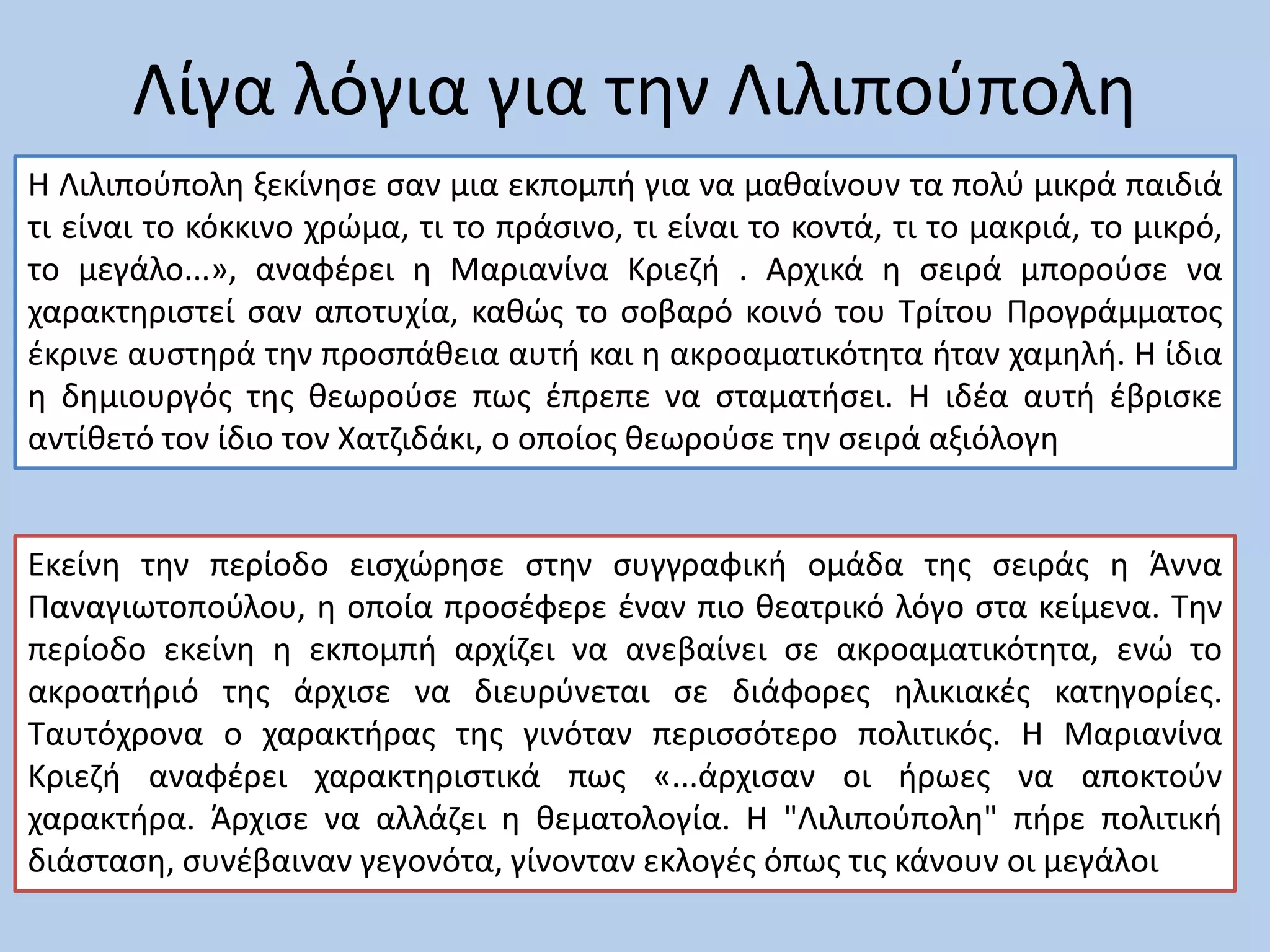 Λίγα λόγια για την Λιλιπούπολη
H Λιλιπούπολη ξεκίνησε σαν μια εκπομπή για να μαθαίνουν τα πολύ μικρά παιδιά
τι είναι το κόκκινο χρώμα, τι το πράσινο, τι είναι το κοντά, τι το μακριά, το μικρό,
το μεγάλο...», αναφέρει η Μαριανίνα Κριεζή . Αρχικά η σειρά μπορούσε να
χαρακτηριστεί σαν αποτυχία, καθώς το σοβαρό κοινό του Τρίτου Προγράμματος
έκρινε αυστηρά την προσπάθεια αυτή και η ακροαματικότητα ήταν χαμηλή. Η ίδια
η δημιουργός της θεωρούσε πως έπρεπε να σταματήσει. Η ιδέα αυτή έβρισκε
αντίθετό τον ίδιο τον Χατζιδάκι, ο οποίος θεωρούσε την σειρά αξιόλογη
Εκείνη την περίοδο εισχώρησε στην συγγραφική ομάδα της σειράς η Άννα
Παναγιωτοπούλου, η οποία προσέφερε έναν πιο θεατρικό λόγο στα κείμενα. Την
περίοδο εκείνη η εκπομπή αρχίζει να ανεβαίνει σε ακροαματικότητα, ενώ το
ακροατήριό της άρχισε να διευρύνεται σε διάφορες ηλικιακές κατηγορίες.
Ταυτόχρονα ο χαρακτήρας της γινόταν περισσότερο πολιτικός. Η Μαριανίνα
Κριεζή αναφέρει χαρακτηριστικά πως «...άρχισαν οι ήρωες να αποκτούν
χαρακτήρα. Άρχισε να αλλάζει η θεματολογία. Η "Λιλιπούπολη" πήρε πολιτική
διάσταση, συνέβαιναν γεγονότα, γίνονταν εκλογές όπως τις κάνουν οι μεγάλοι»
 