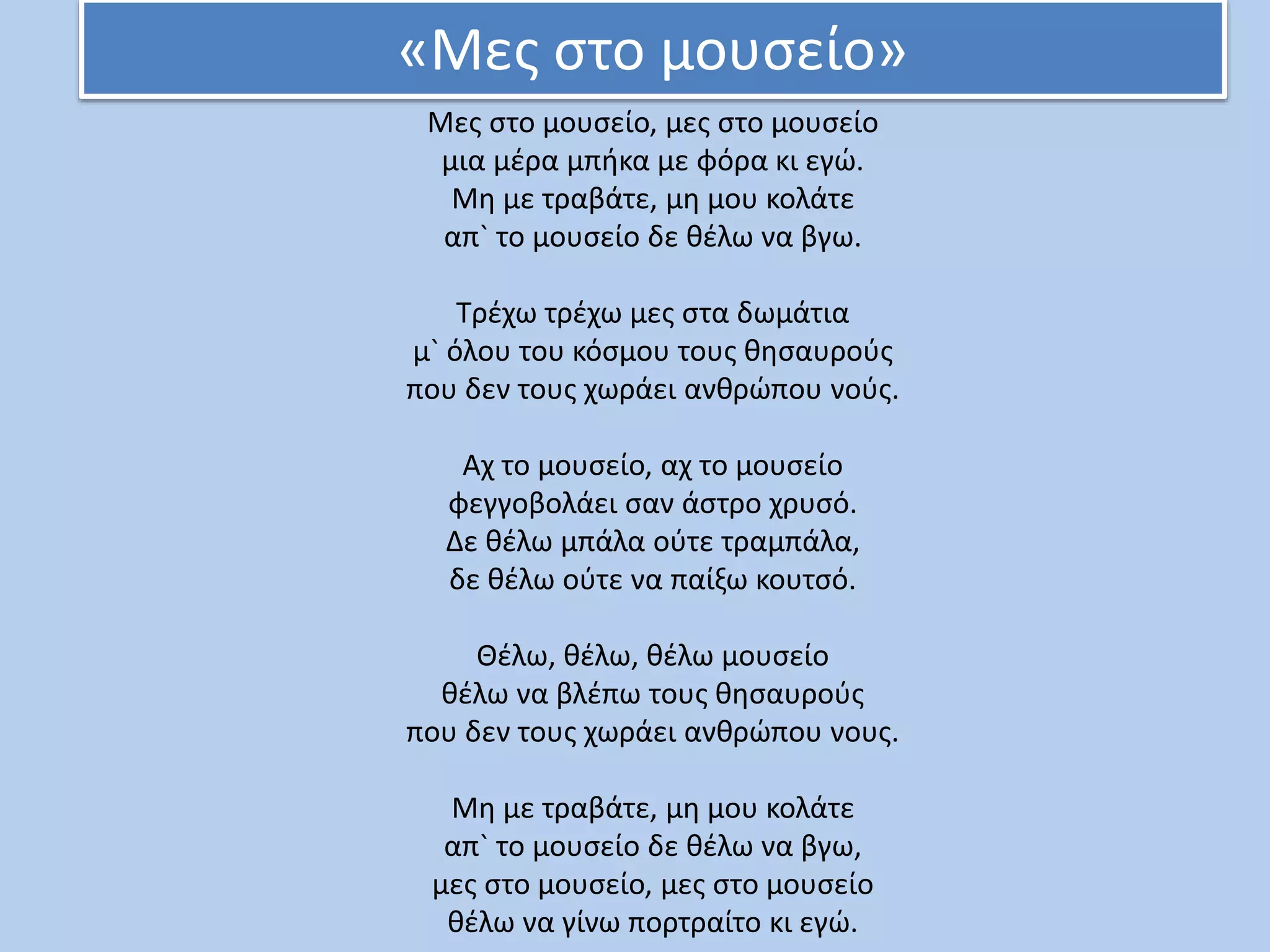 «Μες στο μουσείο»
Μες στο μουσείο, μες στο μουσείο
μια μέρα μπήκα με φόρα κι εγώ.
Μη με τραβάτε, μη μου κολάτε
απ` το μουσείο δε θέλω να βγω.
Τρέχω τρέχω μες στα δωμάτια
μ` όλου του κόσμου τους θησαυρούς
που δεν τους χωράει ανθρώπου νούς.
Αχ το μουσείο, αχ το μουσείο
φεγγοβολάει σαν άστρο χρυσό.
Δε θέλω μπάλα ούτε τραμπάλα,
δε θέλω ούτε να παίξω κουτσό.
Θέλω, θέλω, θέλω μουσείο
θέλω να βλέπω τους θησαυρούς
που δεν τους χωράει ανθρώπου νους.
Μη με τραβάτε, μη μου κολάτε
απ` το μουσείο δε θέλω να βγω,
μες στο μουσείο, μες στο μουσείο
θέλω να γίνω πορτραίτο κι εγώ.
 