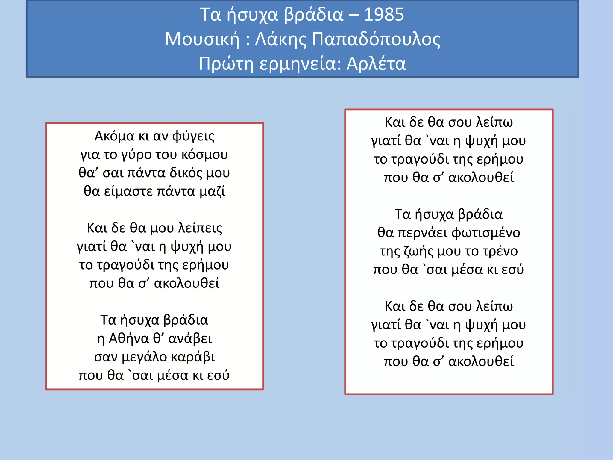 Τα ήσυχα βράδια – 1985
Μουσική : Λάκης Παπαδόπουλος
Πρώτη ερμηνεία: Αρλέτα
Ακόμα κι αν φύγεις
για το γύρο του κόσμου
θα’ σαι πάντα δικός μου
θα είμαστε πάντα μαζί
Και δε θα μου λείπεις
γιατί θα `ναι η ψυχή μου
το τραγούδι της ερήμου
που θα σ’ ακολουθεί
Τα ήσυχα βράδια
η Αθήνα θ’ ανάβει
σαν μεγάλο καράβι
που θα `σαι μέσα κι εσύ
Και δε θα σου λείπω
γιατί θα `ναι η ψυχή μου
το τραγούδι της ερήμου
που θα σ’ ακολουθεί
Τα ήσυχα βράδια
θα περνάει φωτισμένο
της ζωής μου το τρένο
που θα `σαι μέσα κι εσύ
Και δε θα σου λείπω
γιατί θα `ναι η ψυχή μου
το τραγούδι της ερήμου
που θα σ’ ακολουθεί
 