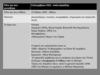 Πότε και που
γεννήθηκε
8 Δεκεμβρίου 1911 - Ασέα Αρκαδίας
Πότε και που πέθανε 12 Μαΐου 1992 - Αθήνα
Ιδιότητα γλωσσολόγος, ποιητής, συγγραφέας, στιχουργός και τραγουδο
ποιός
Το έργο του Ποίηση
Αμοργός (1943), Φύσα Αεράκι Φύσα Με Μη Χαμηλώνεις
Ίσαμε (Ίκαρος, 1992) κ.α.
Μεταφράσεις
«Ματωμένος Γάμος» του Λόρκα
Η πρώτη του μελοποίηση είναι το
1958: «Χάρτινο Το Φεγγαράκι» σε δίσκο 45 στροφών.
Μουσική : Μάνος Χατζιδάκι
Ερμηνεία : Νάνα Μούσχουρη
Το τραγούδι γράφτηκε για τις ανάγκες του έργου του Τένεσι
Ουίλιαμς «Λεωφορείον Ο Πόθος» από το Θέατρο
Τέχνης του Καρόλου Κουν, κατά τη χρονική περίοδο 1948-
1949. Στο θέατρο το ερμήνευε η Μελίνα Μερκούρη.
 