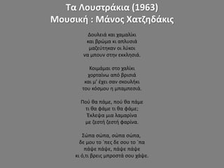 Τα Λουστράκια (1963)
Μουσική : Μάνος Χατζηδάκις
Δουλειά και χαμαλίκι
και βρώμα κι απλυσιά
μαζεύτηκαν οι λύκοι
να μπουν στην εκκλησιά.
Κοιμάμαι στο χαλίκι
χορταίνω από βρισιά
και μ’ έχει σαν σκουλήκι
του κόσμου η μπαμπεσιά.
Πού θα πάμε, πού θα πάμε
τι θα φάμε τι θα φάμε;
Έκλεψα μια λαμαρίνα
με ζεστή ζεστή φαρίνα.
Σώπα σώπα, σώπα σώπα,
δε μου το `πες δε σου το `πα
πάψε πάψε, πάψε πάψε
κι ό,τι βρεις μπροστά σου χάψε.
 