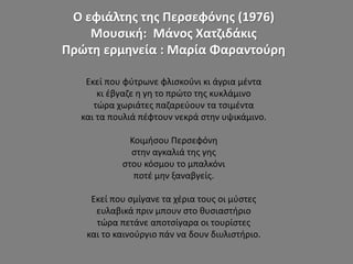 Ο εφιάλτης της Περσεφόνης (1976)
Μουσική: Μάνος Χατζιδάκις
Πρώτη ερμηνεία : Μαρία Φαραντούρη
Εκεί που φύτρωνε φλισκούνι κι άγρια μέντα
κι έβγαζε η γη το πρώτο της κυκλάμινο
τώρα χωριάτες παζαρεύουν τα τσιμέντα
και τα πουλιά πέφτουν νεκρά στην υψικάμινο.
Κοιμήσου Περσεφόνη
στην αγκαλιά της γης
στου κόσμου το μπαλκόνι
ποτέ μην ξαναβγείς.
Εκεί που σμίγανε τα χέρια τους οι μύστες
ευλαβικά πριν μπουν στο θυσιαστήριο
τώρα πετάνε αποτσίγαρα οι τουρίστες
και το καινούργιο πάν να δουν διυλιστήριο.
 