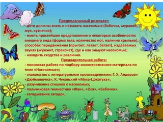 Предполагаемый результат:
- дети должны знать и называть насекомых (бабочка, муравей,
жук, кузнечик);
- иметь простейшие представления о некоторых особенностях
внешнего вида (форма тела, количество ног, наличие крыльев),
способах передвижения (прыгает, летает, бегает), издаваемых
звуках (жужжит, стрекочет), где и как зимуют насекомые;
- находить сходства и различия.
Предварительная работа:
- поисковая работа по подбору иллюстративного материала по
теме «Насекомые»;
- знакомство с литературными произведениями: Г. Х. Андерсен
«Дюймовочка», К. Чуковский «Муха-Цокотуха»;
- разучивание стишков о насекомых;
- пальчиковая гимнастика «Жук», «Оса», «Бабочка».
- загадывание загадок.
 