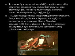  Τα μουσικά όργανα παρουσίασαν εξελίξεις και βελτιώσεις αλλά
υπήρχαν και εφευρέσεις νέων οργάνων (οι Γκουαρνέρι και οι
Στραντιβάρι ήταν δύο από τις σημαντικότερες οικογένειες
κατασκευαστών οργάνων της εποχής αυτής)
 Πολλές κοσμικές μουσικές φόρμες αναπτύχθηκαν την εποχή αυτή
όπως η Καντσόνα, η Τοκάτα, η Συμφωνία που αρχίζει να
επικρατεί με τη μορφή που της έδωσε ο Αλεσσάντρ
Σκαρλάττι (1660-1725), η Σουίτα, η Φούγκα, η Πασσακάλια,
το Καπρίτσιο, η Τριο-σονάτα κ.ά. και θρησκευτικές όπως
η Καντάτα και το Ορατόριο.
 