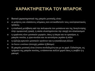  Βασικά χαρακτηριστικά της μπαρόκ μουσικής είναι:
 οι μείζονες και ελάσσονες κλίμακες που αντικαθιστούν τους εκκλησιαστικούς
τρόπους
 η σταδιακή μετάβαση από την πολυφωνία του μεσαίωνα και της Αναγέννησης
στην ομοφωνική γραφή, η οποία ολοκληρώνεται την εποχή του κλασικισμού
 η εμφάνιση νέων μουσικών μορφών, όπως η όπερα και το ορατόριο, η
μπαρόκ σουίτα, η τριο-σονάτα και τα κοντσέρτα γκρόσο ή σόλο
 η εξέλιξη αρκετών μουσικών οργάνων και η εγκατάλειψη άλλων
 το basso continuo (συνεχές μπάσο ή βάσιμο)
 Η μπαρόκ μουσική είναι έντονα συνδεδεμένη και με το χορό. Ειδικότερα, ως
τμήματα της μπαρόκ σουίτας, εντάσσονται πολλοί χοροί όπως η γκαβότ ή η
μπουρέ.
 