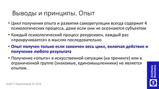 Выводы и принципы. Опыт
• Цикл получения опыта и развития саморегуляции всегда содержит 4
психологических процесса, даже если они не осознаются субъектом
• Каждый психологический процесс рекурсивен, каждый раз
«прокручивается» в мыслях последовательно
• Опыт получен только если закончен весь цикл, включая действие и
получение любого результата
• Получение «опыта» в искусственной ситуации (на тренинге) или в
ограниченной группе (знакомые, единомышленники) не является
опытом.
Клуб IT директоров © 2016
 