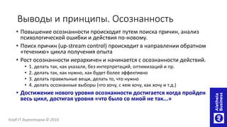 Выводы и принципы. Осознанность
• Повышение осознанности происходит путем поиска причин, анализ
психологической ошибки и действия по-новому.
• Поиск причин (up-stream control) происходит в направлении обратном
«течению» цикла получения опыта
• Рост осознанности иерархичен и начинается с осознанности действий.
• 1. делать так, как указали, без интерпретаций, оптимизаций и пр.
• 2. делать так, как нужно, как будет более эффективно
• 3. делать правильные вещи, делать то, что нужно
• 4. делать осознанные выборы (что хочу, с кем хочу, как хочу и т.д.)
• Достижение нового уровня осознанности достигается когда пройден
весь цикл, достигая уровня «что было со мной не так...»
Клуб IT директоров © 2016
 