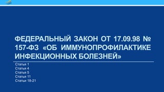ФЕДЕРАЛЬНЫЙ ЗАКОН ОТ 17.09.98 №
157-ФЗ «ОБ ИММУНОПРОФИЛАКТИКЕ
ИНФЕКЦИОННЫХ БОЛЕЗНЕЙ»
Статья 1
Статья 4
Статья 5
Статья 11
Статьи 18-21
 