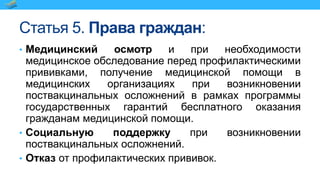 Статья 5. Права граждан:
• Медицинский осмотр и при необходимости
медицинское обследование перед профилактическими
прививками, получение медицинской помощи в
медицинских организациях при возникновении
поствакцинальных осложнений в рамках программы
государственных гарантий бесплатного оказания
гражданам медицинской помощи.
• Социальную поддержку при возникновении
поствакцинальных осложнений.
• Отказ от профилактических прививок.
 