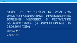 ЗАКОН РБ ОТ 19.03.99 № 226-З «ОБ
ИММУНОПРОФИЛАКТИКЕ ИНФЕКЦИОННЫХ
БОЛЕЗНЕЙ ЧЕЛОВЕКА В РЕСПУБЛИКЕ
БАШКОРТОСТАН» (С ИЗМЕНЕНИЯМИ НА
23.06.2014 ГОДА)
Статья 11.1
Статья 14
 