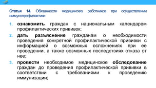 Статья 14. Обязанности медицинских работников при осуществлении
иммунопрофилактики
1. ознакомить граждан с национальным календарем
профилактических прививок;
2. дать разъяснение гражданам о необходимости
проведения конкретной профилактической прививки с
информацией о возможных осложнениях при ее
проведении, а также возможных последствиях отказа от
нее;
3. провести необходимое медицинское обследование
граждан до проведения профилактической прививки в
соответствии с требованиями к проведению
иммунизации;
 