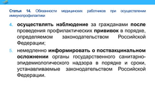 Статья 14. Обязанности медицинских работников при осуществлении
иммунопрофилактики
4. осуществлять наблюдение за гражданами после
проведения профилактических прививок в порядке,
определяемом законодательством Российской
Федерации;
5. немедленно информировать о поствакцинальном
осложнении органы государственного санитарно-
эпидемиологического надзора в порядке и сроки,
устанавливаемые законодательством Российской
Федерации.
 