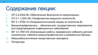 Содержание лекции:
7. СП 3.3.2342-08 «Обеспечение безопасности иммунизации»
8. СП 3.1.1.2341-08 «Профилактики вирусного гепатита В»
9. МУ 3.1.2792-10 «Эпидемиологический надзор за гепатитом В»
10. Вакцинопрофилактика - обязательное государственное мероприятие
для предупреждения инфекционных заболеваний
11. МУ 3.3.1891-04 «Организация работы прививочного кабинета детской
поликлиники, кабинета иммунопрофилактики и прививочных бригад»
12. Иммунобиологические лекарственные препараты
13. Литература
 