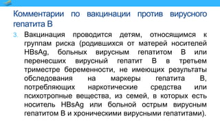 Комментарии по вакцинации против вирусного
гепатита В
3. Вакцинация проводится детям, относящимся к
группам риска (родившихся от матерей носителей
HBsAg, больных вирусным гепатитом В или
перенесших вирусный гепатит В в третьем
триместре беременности, не имеющих результаты
обследования на маркеры гепатита В,
потребляющих наркотические средства или
психотропные вещества, из семей, в которых есть
носитель HBsAg или больной острым вирусным
гепатитом В и хроническими вирусными гепатитами).
 