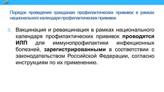 Порядок проведения гражданам профилактических прививок в рамках
национального календаря профилактических прививок
3. Вакцинация и ревакцинация в рамках национального
календаря профилактических прививок проводятся
ИЛП для иммунопрофилактики инфекционных
болезней, зарегистрированными в соответствии с
законодательством Российской Федерации, согласно
инструкциям по их применению.
 