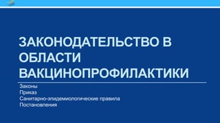 ЗАКОНОДАТЕЛЬСТВО В
ОБЛАСТИ
ВАКЦИНОПРОФИЛАКТИКИ
Законы
Приказ
Санитарно-эпидемиологические правила
Постановления
 