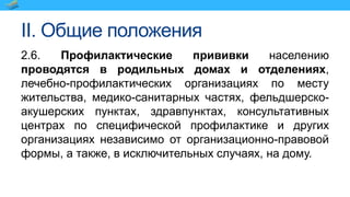 II. Общие положения
2.6. Профилактические прививки населению
проводятся в родильных домах и отделениях,
лечебно-профилактических организациях по месту
жительства, медико-санитарных частях, фельдшерско-
акушерских пунктах, здравпунктах, консультативных
центрах по специфической профилактике и других
организациях независимо от организационно-правовой
формы, а также, в исключительных случаях, на дому.
 