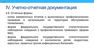 IV. Учетно-отчетная документация
4.6. Отчетные формы:
• копии ежемесячных отчетов о выполненных профилактических
прививках в организациях на территории обслуживания
поликлиники;
• форма федерального государственного статистического
наблюдения «сведения о профилактических прививках» (форма
№5);
• форма федерального государственного статистического
наблюдения «сведения о контингентах детей, подростков,
взрослых, привитых против инфекционных болезней».
 