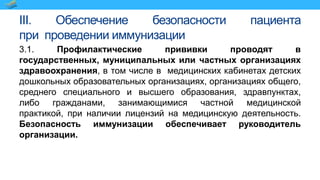 III. Обеспечение безопасности пациента
при проведении иммунизации
3.1. Профилактические прививки проводят в
государственных, муниципальных или частных организациях
здравоохранения, в том числе в медицинских кабинетах детских
дошкольных образовательных организациях, организациях общего,
среднего специального и высшего образования, здравпунктах,
либо гражданами, занимающимися частной медицинской
практикой, при наличии лицензий на медицинскую деятельность.
Безопасность иммунизации обеспечивает руководитель
организации.
 