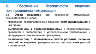 III. Обеспечение безопасности пациента
при проведении иммунизации
3.8. Отбор пациентов для проведения иммунизации
осуществляется с целью:
• проведения профилактических прививок всем нуждающимся в
них лицам;
• выявления лиц с противопоказаниями к профилактическим
прививкам в соответствии с установленными требованиями и
инструкциями по применению препаратов;
• выявления лиц с повышенным риском развития сильных
реакций на введение препарата или поствакцинальных реакций
и осложнений.
 