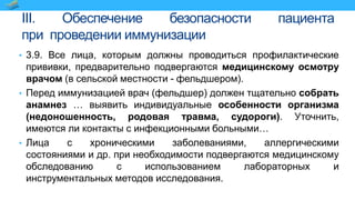 III. Обеспечение безопасности пациента
при проведении иммунизации
• 3.9. Все лица, которым должны проводиться профилактические
прививки, предварительно подвергаются медицинскому осмотру
врачом (в сельской местности - фельдшером).
• Перед иммунизацией врач (фельдшер) должен тщательно собрать
анамнез … выявить индивидуальные особенности организма
(недоношенность, родовая травма, судороги). Уточнить,
имеются ли контакты с инфекционными больными…
• Лица с хроническими заболеваниями, аллергическими
состояниями и др. при необходимости подвергаются медицинскому
обследованию с использованием лабораторных и
инструментальных методов исследования.
 