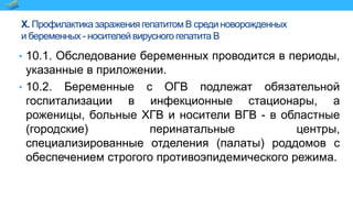 X. Профилактика заражения гепатитом В среди новорожденных
и беременных - носителей вирусного гепатита В
• 10.1. Обследование беременных проводится в периоды,
указанные в приложении.
• 10.2. Беременные с ОГВ подлежат обязательной
госпитализации в инфекционные стационары, а
роженицы, больные ХГВ и носители ВГВ - в областные
(городские) перинатальные центры,
специализированные отделения (палаты) роддомов с
обеспечением строгого противоэпидемического режима.
 
