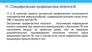 11. Специфическая профилактика гепатита B
• 11.3. В качестве средств экстренной профилактики используются
специфический иммуноглобулин, содержащий высокие титры анти-
HBs и вакцина против ГВ.
• Экстренная профилактика показана … получившим повреждения
кожных покровов при различных манипуляциях с больными ГВ или
носителями вируса, не привитым ранее, или не имеющим
документального подтверждения получения полного курса
вакцинации против ГВ, или в случае если после завершения курса
вакцинации прошло более 5 лет.
 