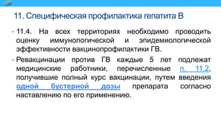 11. Специфическая профилактика гепатита B
• 11.4. На всех территориях необходимо проводить
оценку иммунологической и эпидемиологической
эффективности вакцинопрофилактики ГВ.
• Ревакцинации против ГВ каждые 5 лет подлежат
медицинские работники, перечисленные п. 11.2,
получившие полный курс вакцинации, путем введения
одной бустерной дозы препарата согласно
наставлению по его применению.
 