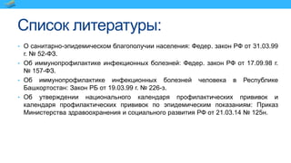 Список литературы:
• О санитарно-эпидемическом благополучии населения: Федер. закон РФ от 31.03.99
г. № 52-ФЗ.
• Об иммунопрофилактике инфекционных болезней: Федер. закон РФ от 17.09.98 г.
№ 157-ФЗ.
• Об иммунопрофилактике инфекционных болезней человека в Республике
Башкортостан: Закон РБ от 19.03.99 г. № 226-з.
• Об утверждении национального календаря профилактических прививок и
календаря профилактических прививок по эпидемическим показаниям: Приказ
Министерства здравоохранения и социального развития РФ от 21.03.14 № 125н.
 