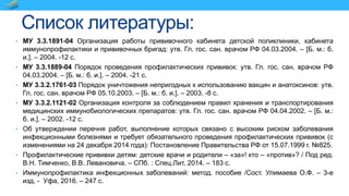 Список литературы:
• МУ 3.3.1891-04 Организация работы прививочного кабинета детской поликлиники, кабинета
иммунопрофилактики и прививочных бригад: утв. Гл. гос. сан. врачом РФ 04.03.2004. – [Б. м.: б.
и.]. – 2004. -12 с.
• МУ 3.3.1889-04 Порядок проведения профилактических прививок: утв. Гл. гос. сан. врачом РФ
04.03.2004. – [Б. м.: б. и.]. – 2004. -21 с.
• МУ 3.3.2.1761-03 Порядок уничтожения непригодных к использованию вакцин и анатоксинов: утв.
Гл. гос. сан. врачом РФ 05.10.2003. – [Б. м.: б. и.]. – 2003. -8 с.
• МУ 3.3.2.1121-02 Организация контроля за соблюдением правил хранения и транспортирования
медицинских иммунобиологических препаратов: утв. Гл. гос. сан. врачом РФ 04.04.2002. – [Б. м.:
б. и.]. – 2002. -12 с.
• Об утверждении перечня работ, выполнение которых связано с высоким риском заболевания
инфекционными болезнями и требует обязательного проведения профилактических прививок (с
изменениями на 24 декабря 2014 года): Постановление Правительства РФ от 15.07.1999 г. №825.
• Профилактические прививки детям: детские врачи и родители – «за»! кто – «против»? / Под ред.
В.Н. Тимченко, В.В. Левановича. – СПб. : Спец.Лит, 2014. – 183 с.
• Иммунопрофилактика инфекционных заболеваний: метод. пособие /Сост. Улимаева О.Ф. – 3-е
изд. - Уфа, 2016. – 247 с.
 