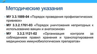 Методические указания
• МУ 3.3.1889-04 «Порядок проведения профилактических
прививок»
• МУ 3.3.2.1761-03 «Порядок уничтожения непригодных к
использованию вакцин и анатоксинов»
• МУ 3.3.2.1121-02 «Организация контроля за
соблюдением правил хранения и транспортирования
медицинских иммунобиологических препаратов»
 