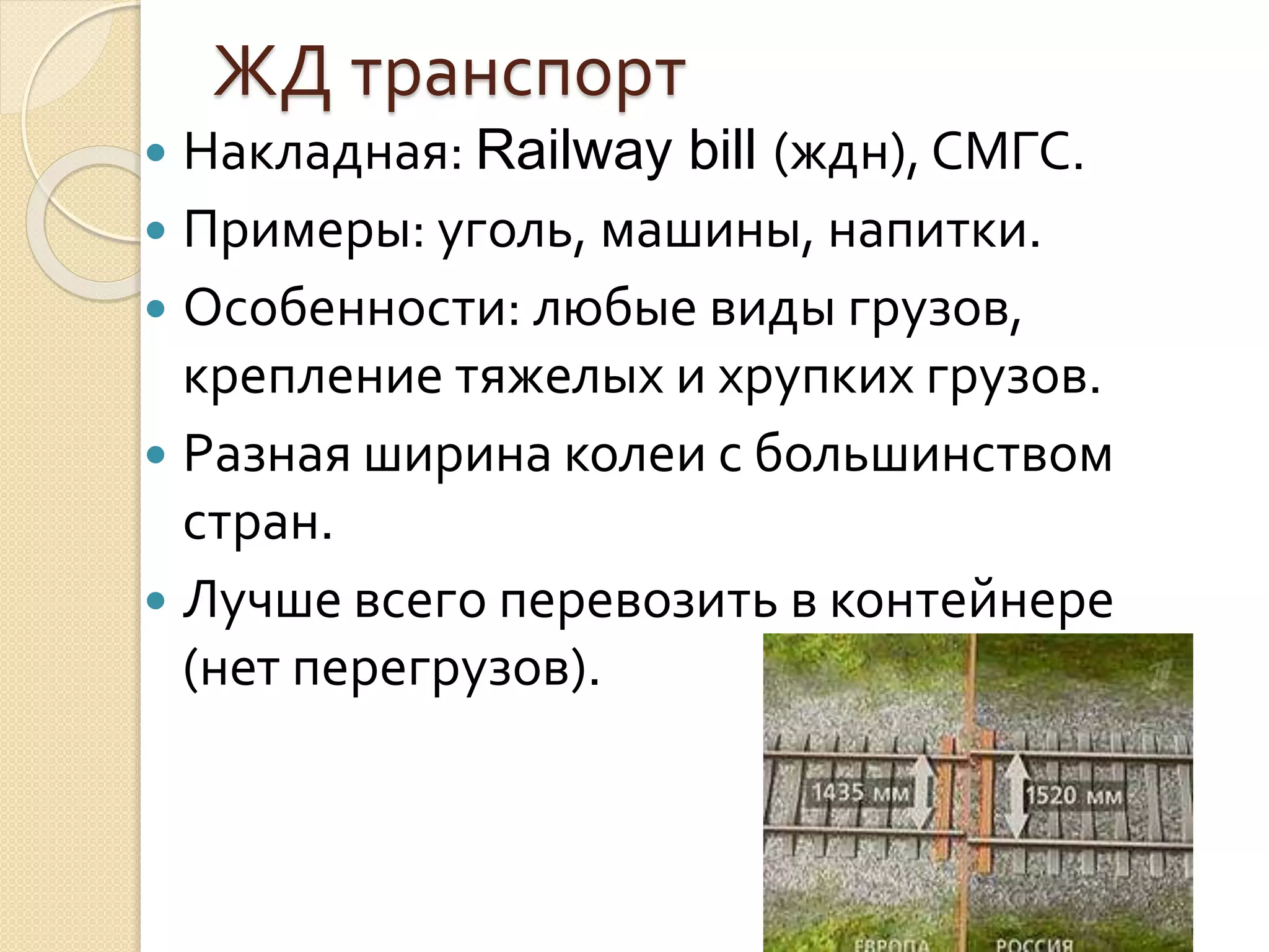 ЖД транспорт
 Накладная: Railway bill (ждн), СМГС.
 Примеры: уголь, машины, напитки.
 Особенности: любые виды грузов,
крепление тяжелых и хрупких грузов.
 Разная ширина колеи с большинством
стран.
 Лучше всего перевозить в контейнере
(нет перегрузов).
 