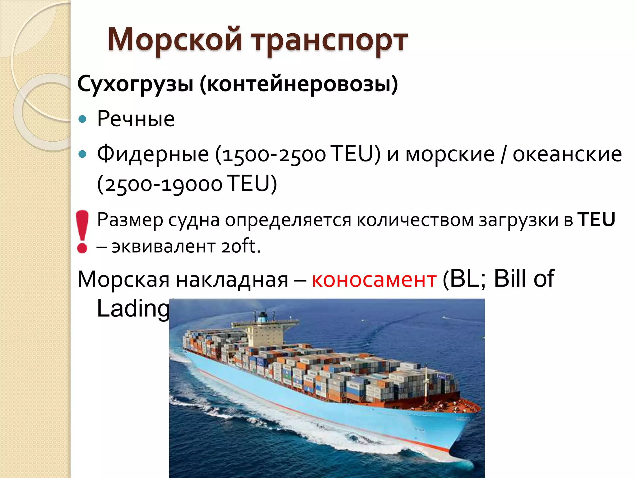 Морской транспорт
Сухогрузы (контейнеровозы)
 Речные
 Фидерные (1500-2500TEU) и морские / океанские
(2500-19000TEU)
Размер судна определяется количеством загрузки в TEU
– эквивалент 20ft.
Морская накладная – коносамент (BL; Bill of
Lading)
 